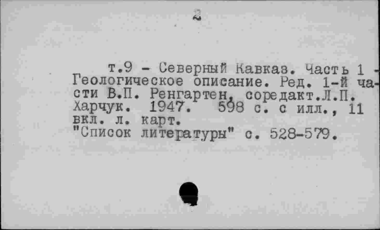 ﻿т.9 - Северный Кавказ. Часть 1 Геологическое описание. Ред. 1-й ча сти В.П. Ренгартен. соредакт.Л.П. Харчук. 1947.	598 с. с илл., 11
вкл. л. карт.
"Список литературы" с. 528-579.